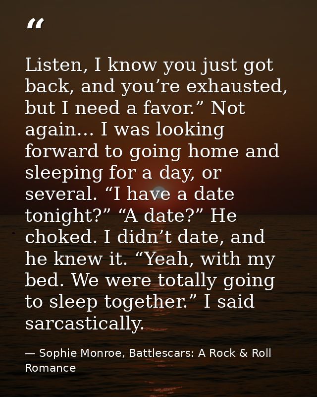 Listen, I know you just got back, and you’re exhausted, but I need a favor.” Not again… I was looking forward to going h — Sophie Monroe, Battlescars: A Rock & Roll Romance