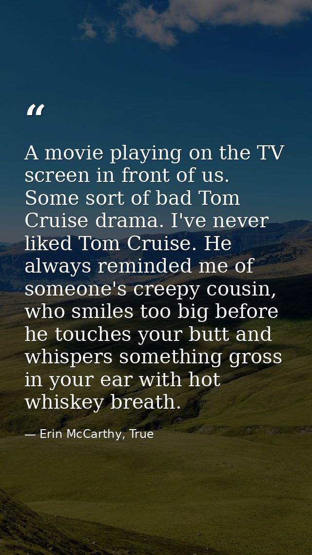 A movie playing on the TV screen in front of us. Some sort of bad Tom Cruise drama. I've never liked Tom Cruise. He alwa — Erin McCarthy, True