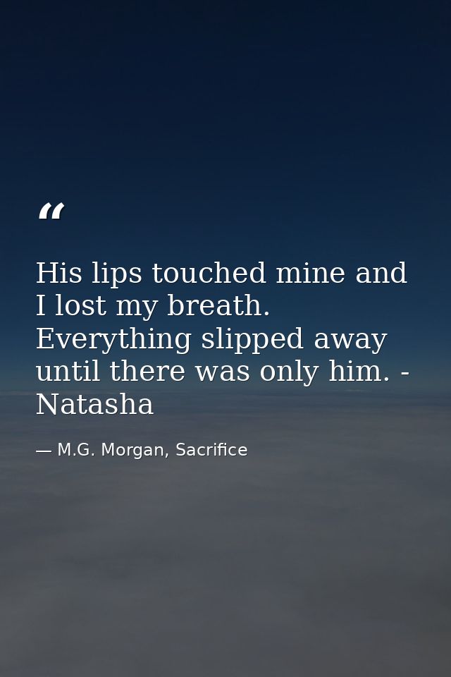 His lips touched mine and I lost my breath. Everything slipped away until there was only him. - Natasha — M.G. Morgan, Sacrifice