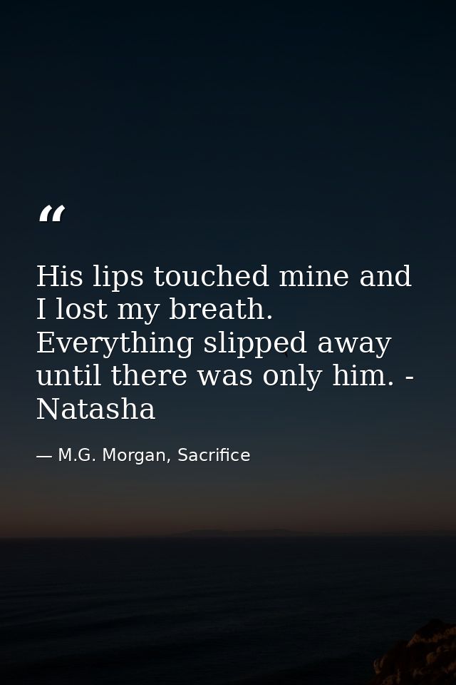 His lips touched mine and I lost my breath. Everything slipped away until there was only him. - Natasha — M.G. Morgan, Sacrifice