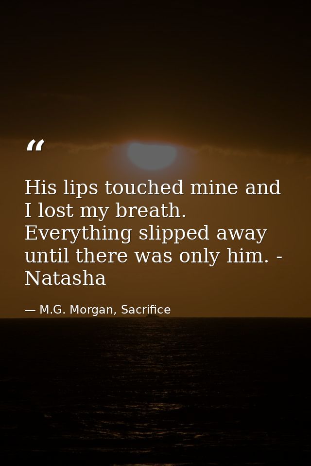 His lips touched mine and I lost my breath. Everything slipped away until there was only him. - Natasha — M.G. Morgan, Sacrifice