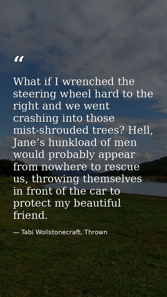 What if I wrenched the steering wheel hard to the right and we went crashing into those mist-shrouded trees? Hell, Jane’ — Tabi Wollstonecraft, Thrown
