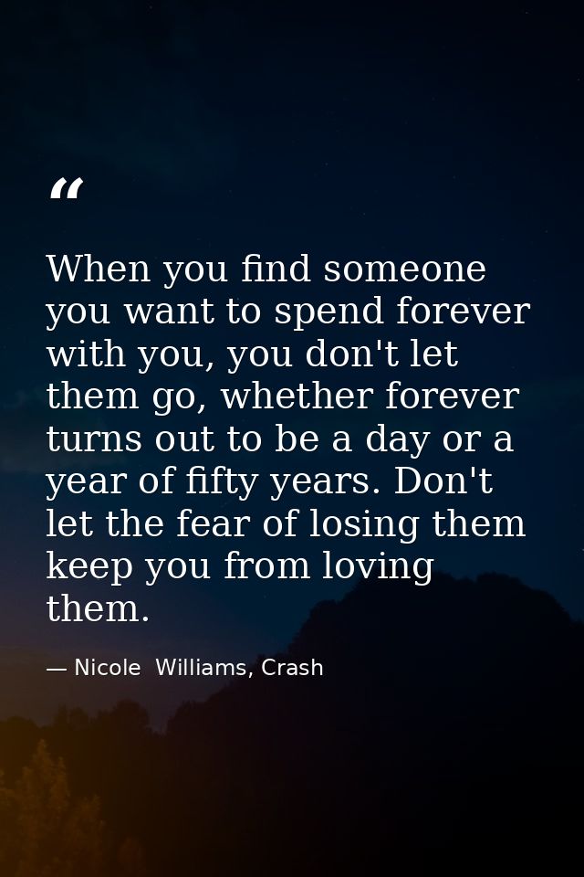 When you find someone you want to spend forever with you, you don't let them go, whether forever turns out to be a day o — Nicole  Williams, Crash