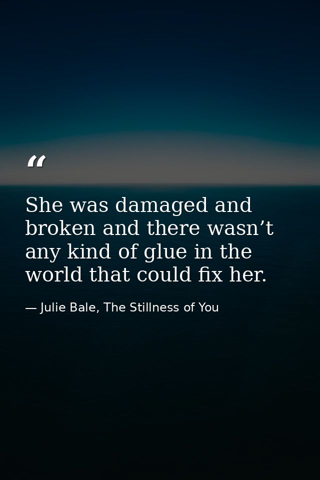 She was damaged and broken and there wasn’t any kind of glue in the world that could fix her. — Julie Bale, The Stillness of You
