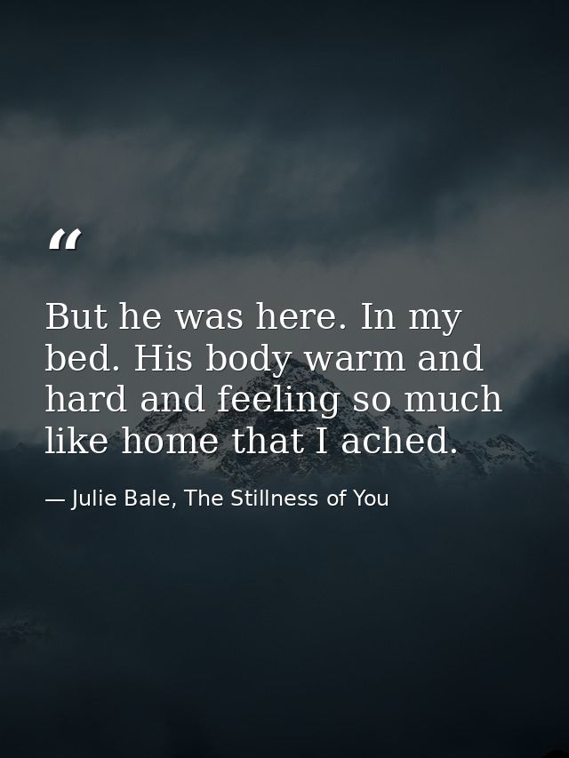 But he was here. In my bed. His body warm and hard and feeling so much like home that I ached. — Julie Bale, The Stillness of You