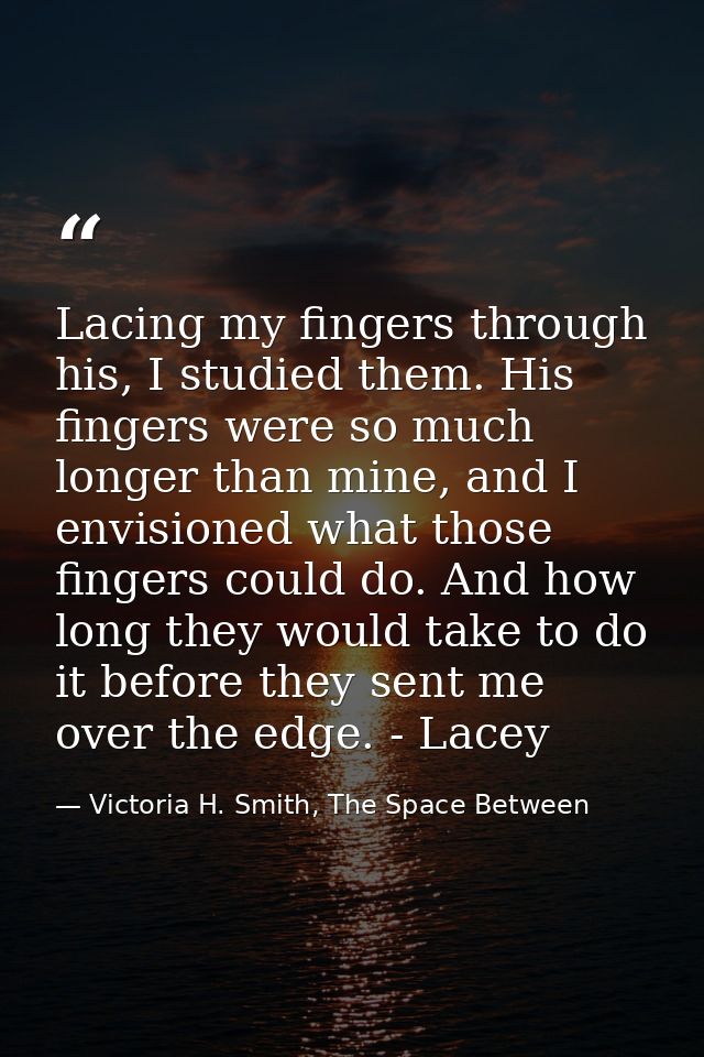 Lacing my fingers through his, I studied them. His fingers were so much longer than mine, and I envisioned what those fi — Victoria H. Smith, The Space Between