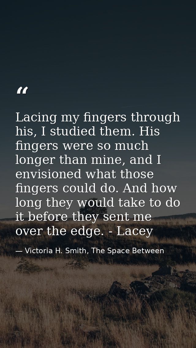 Lacing my fingers through his, I studied them. His fingers were so much longer than mine, and I envisioned what those fi — Victoria H. Smith, The Space Between
