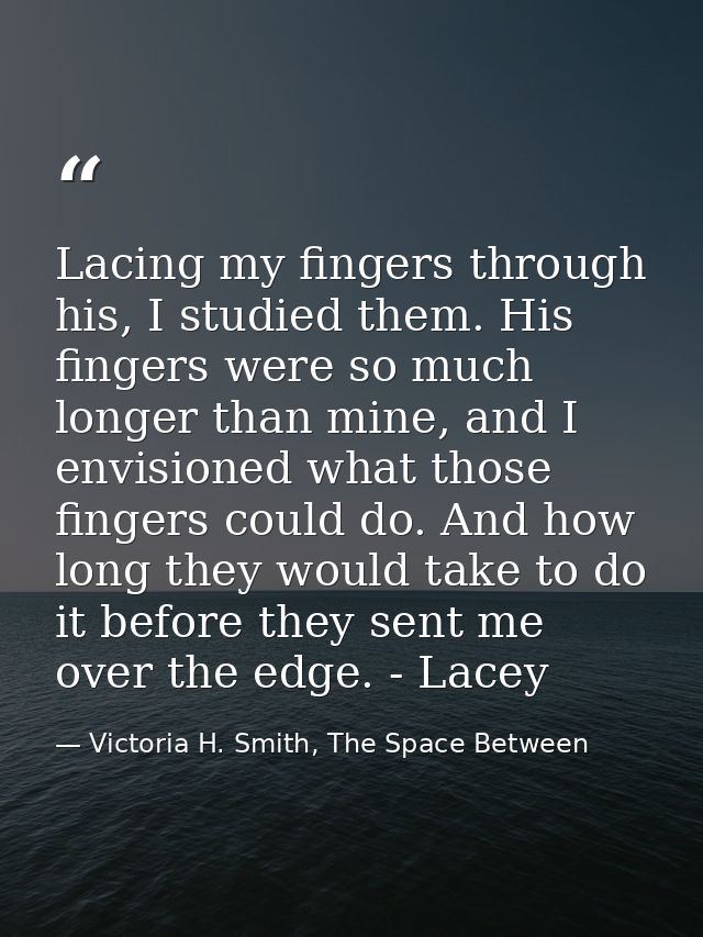 Lacing my fingers through his, I studied them. His fingers were so much longer than mine, and I envisioned what those fi — Victoria H. Smith, The Space Between