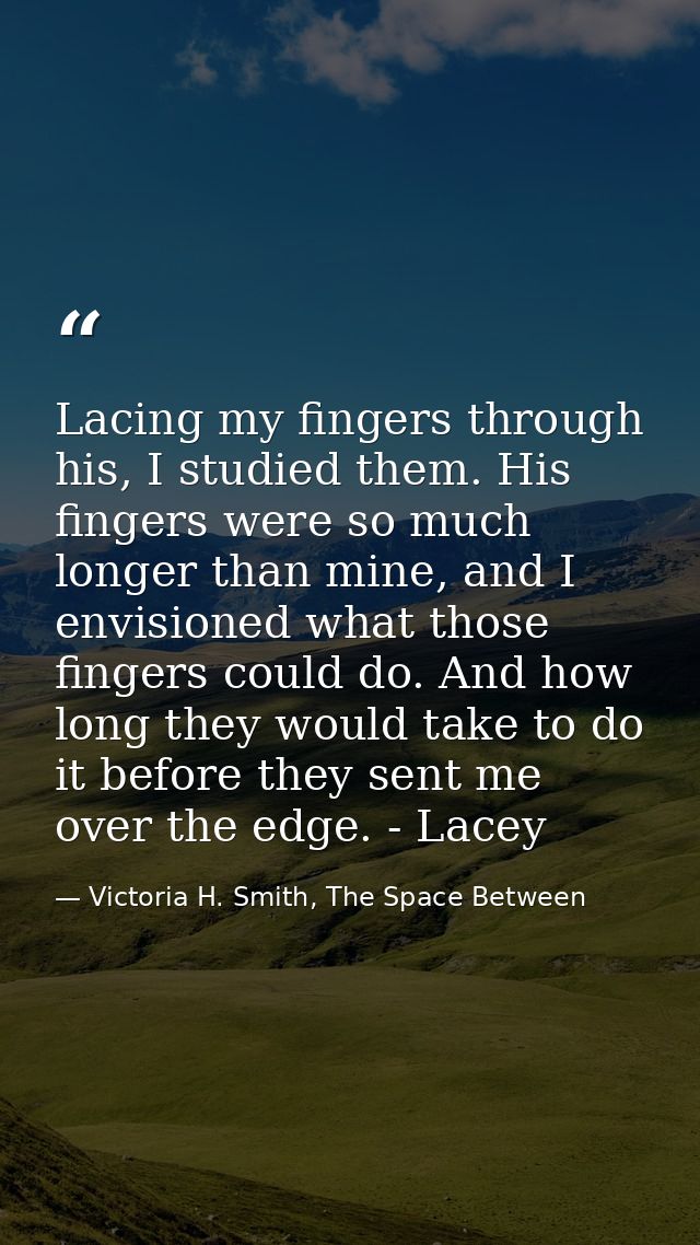 Lacing my fingers through his, I studied them. His fingers were so much longer than mine, and I envisioned what those fi — Victoria H. Smith, The Space Between