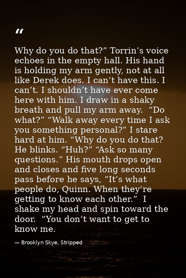 Why do you do that?” Torrin’s voice echoes in the empty hall. His hand is holding my arm gently, not at all like Derek d — Brooklyn Skye, Stripped