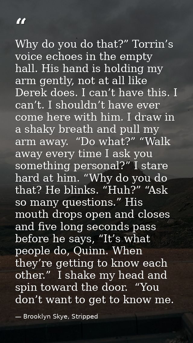 Why do you do that?” Torrin’s voice echoes in the empty hall. His hand is holding my arm gently, not at all like Derek d — Brooklyn Skye, Stripped