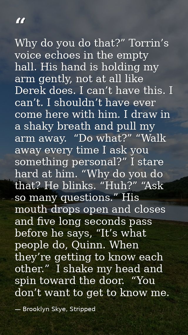 Why do you do that?” Torrin’s voice echoes in the empty hall. His hand is holding my arm gently, not at all like Derek d — Brooklyn Skye, Stripped