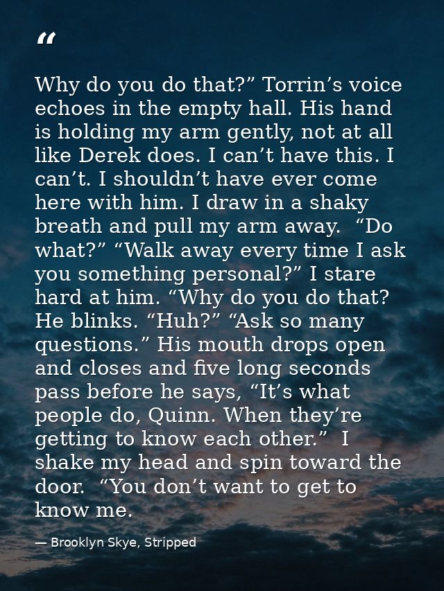 Why do you do that?” Torrin’s voice echoes in the empty hall. His hand is holding my arm gently, not at all like Derek d — Brooklyn Skye, Stripped