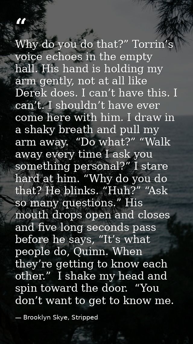 Why do you do that?” Torrin’s voice echoes in the empty hall. His hand is holding my arm gently, not at all like Derek d — Brooklyn Skye, Stripped