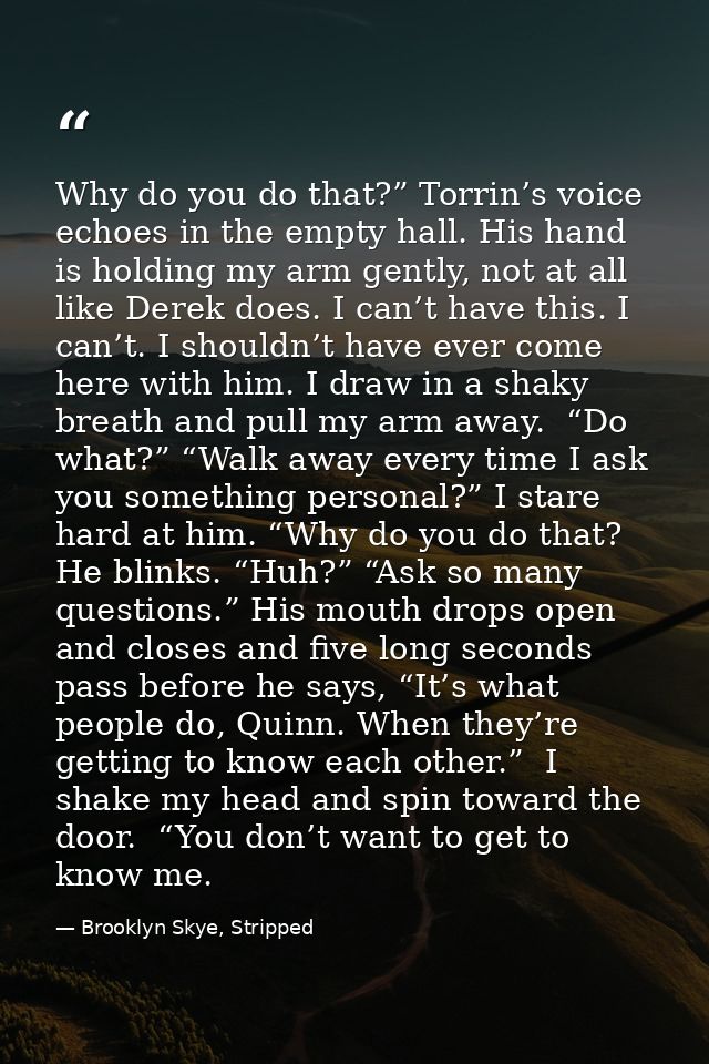 Why do you do that?” Torrin’s voice echoes in the empty hall. His hand is holding my arm gently, not at all like Derek d — Brooklyn Skye, Stripped