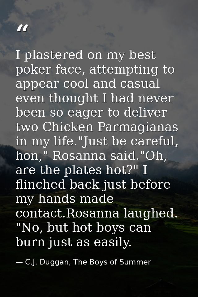 I plastered on my best poker face, attempting to appear cool and casual even thought I had never been so eager to delive — C.J. Duggan, The Boys of Summer
