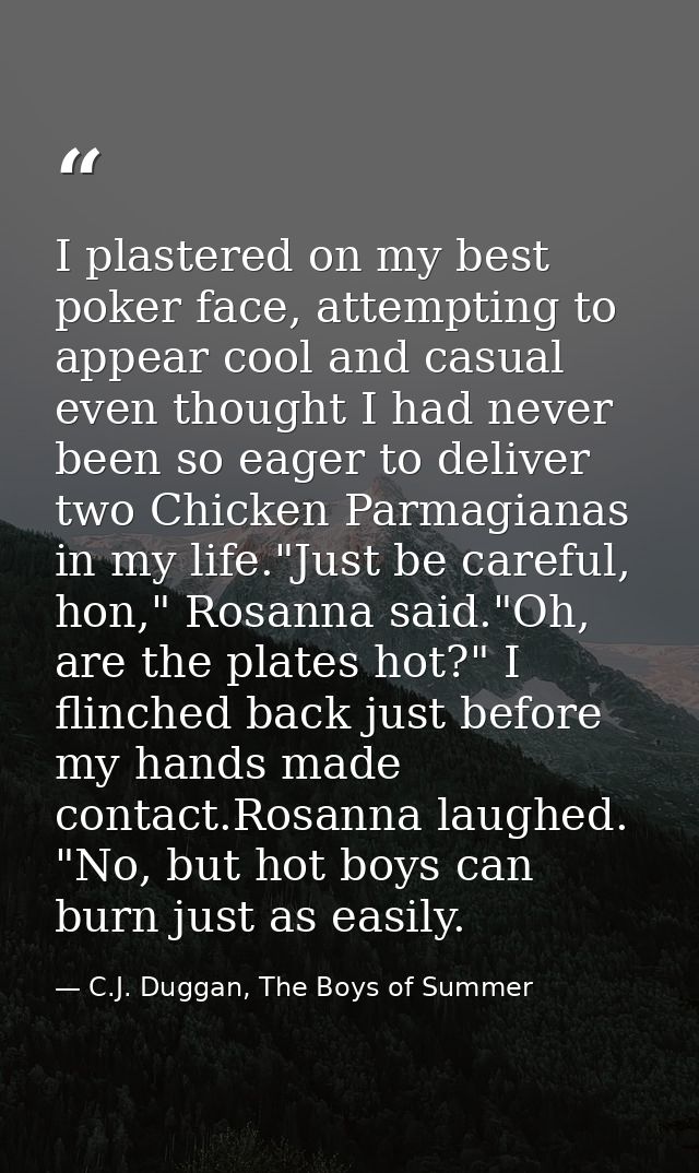 I plastered on my best poker face, attempting to appear cool and casual even thought I had never been so eager to delive — C.J. Duggan, The Boys of Summer