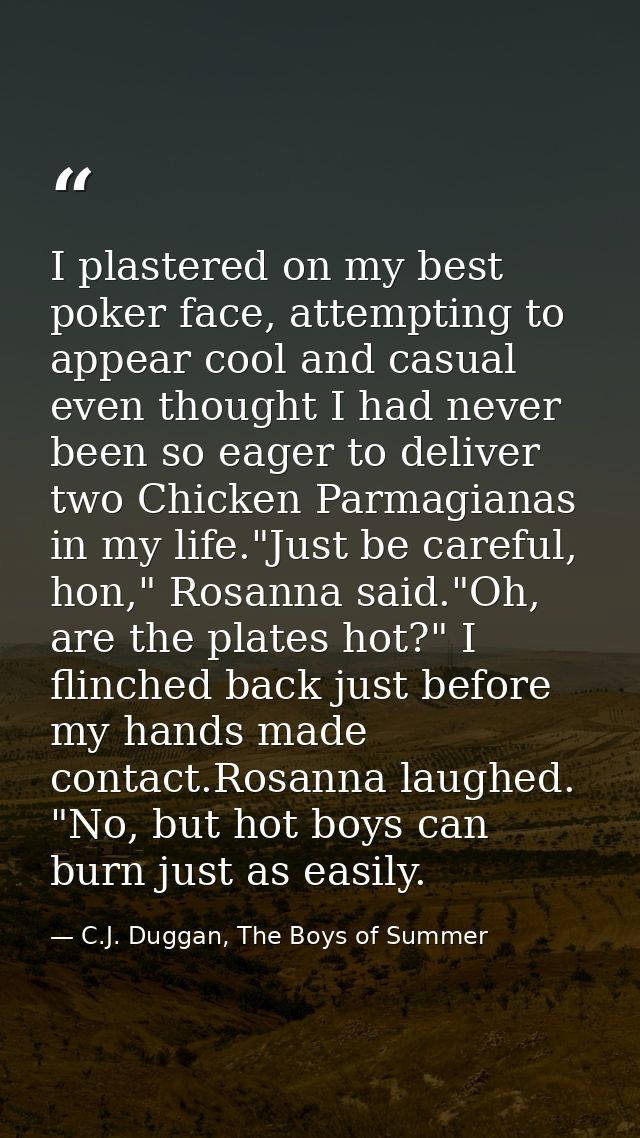 I plastered on my best poker face, attempting to appear cool and casual even thought I had never been so eager to delive — C.J. Duggan, The Boys of Summer