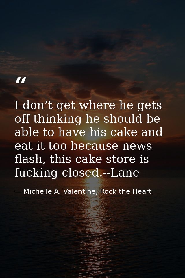 I don’t get where he gets off thinking he should be able to have his cake and eat it too because news flash, this cake s — Michelle A. Valentine, Rock the Heart
