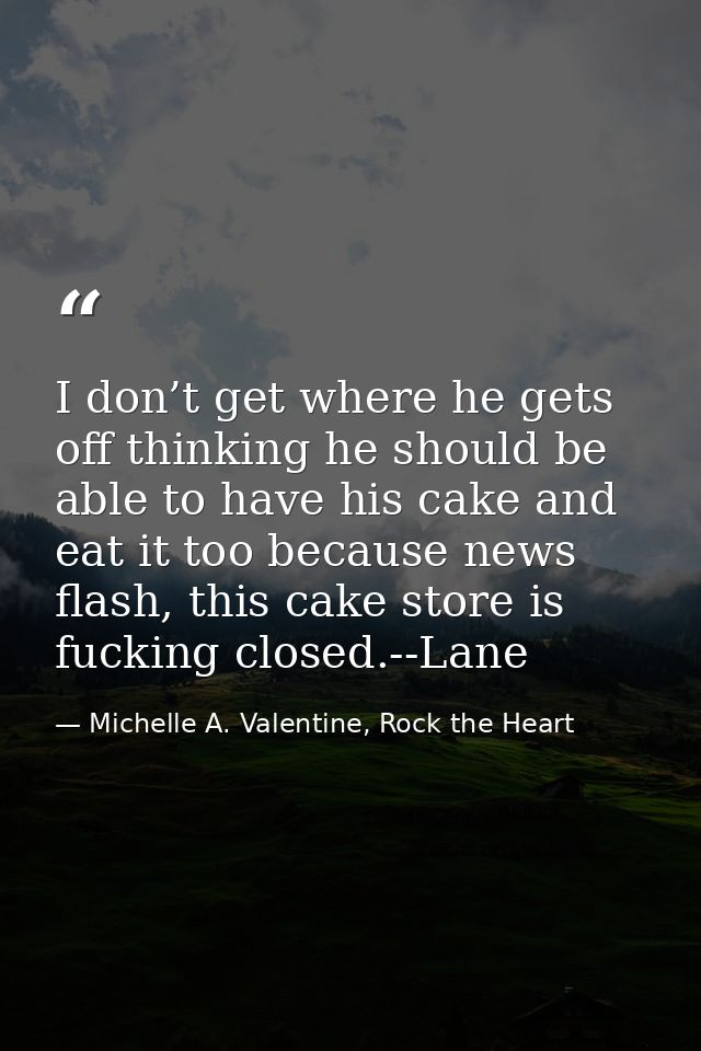I don’t get where he gets off thinking he should be able to have his cake and eat it too because news flash, this cake s — Michelle A. Valentine, Rock the Heart