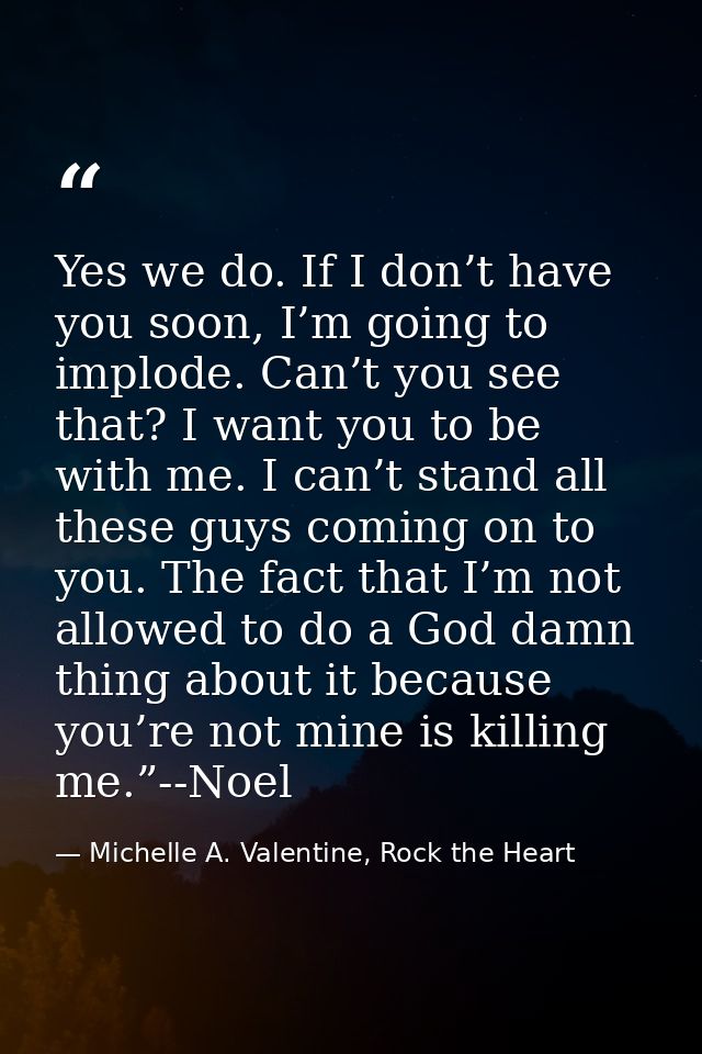 Yes we do. If I don’t have you soon, I’m going to implode. Can’t you see that? I want you to be with me. I can’t stand a — Michelle A. Valentine, Rock the Heart