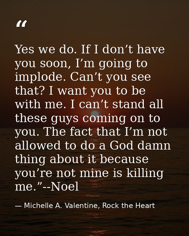Yes we do. If I don’t have you soon, I’m going to implode. Can’t you see that? I want you to be with me. I can’t stand a — Michelle A. Valentine, Rock the Heart