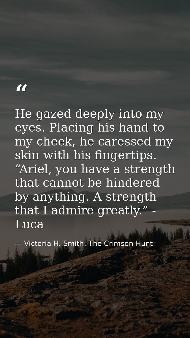 He gazed deeply into my eyes. Placing his hand to my cheek, he caressed my skin with his fingertips. “Ariel, you have a  — Victoria H. Smith, The Crimson Hunt
