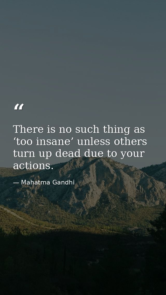 There is no such thing as ‘too insane’ unless others turn up dead due to your actions. — Mahatma Gandhi