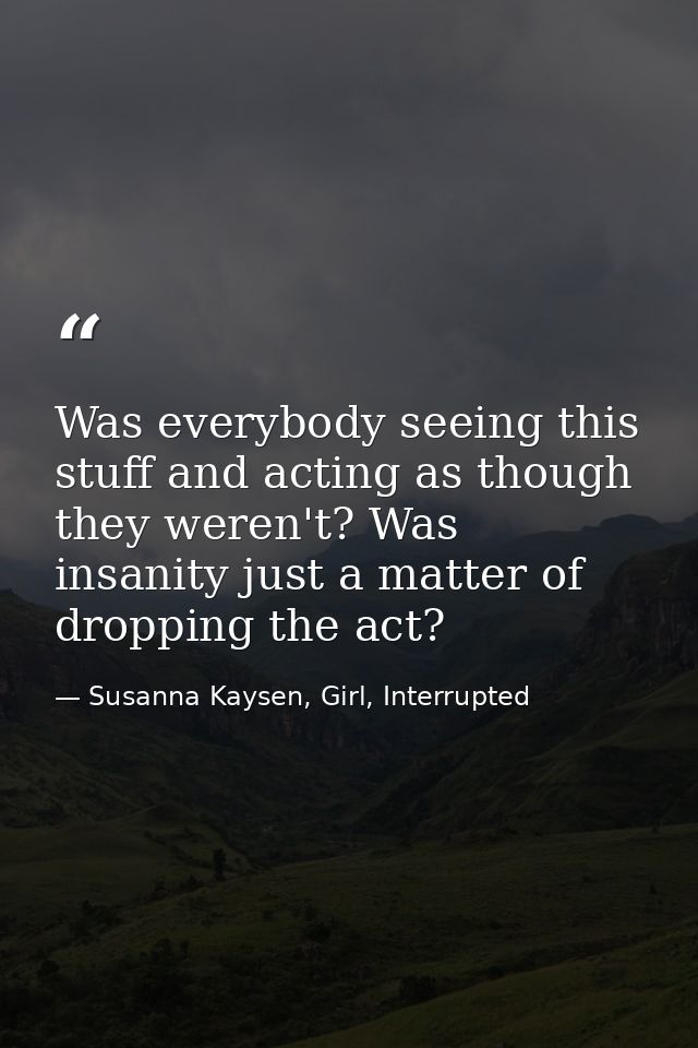 Was everybody seeing this stuff and acting as though they weren't? Was insanity just a matter of dropping the act? — Susanna Kaysen, Girl, Interrupted