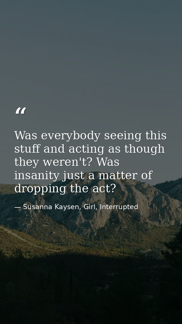 Was everybody seeing this stuff and acting as though they weren't? Was insanity just a matter of dropping the act? — Susanna Kaysen, Girl, Interrupted