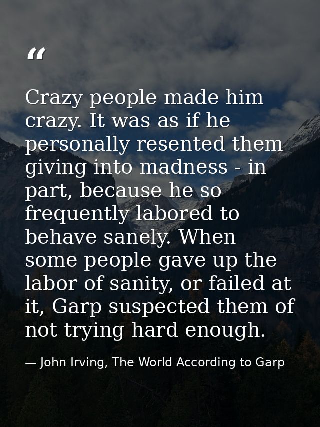 Crazy people made him crazy. It was as if he personally resented them giving into madness - in part, because he so frequ — John Irving, The World According to Garp