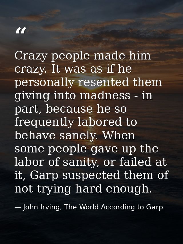 Crazy people made him crazy. It was as if he personally resented them giving into madness - in part, because he so frequ — John Irving, The World According to Garp