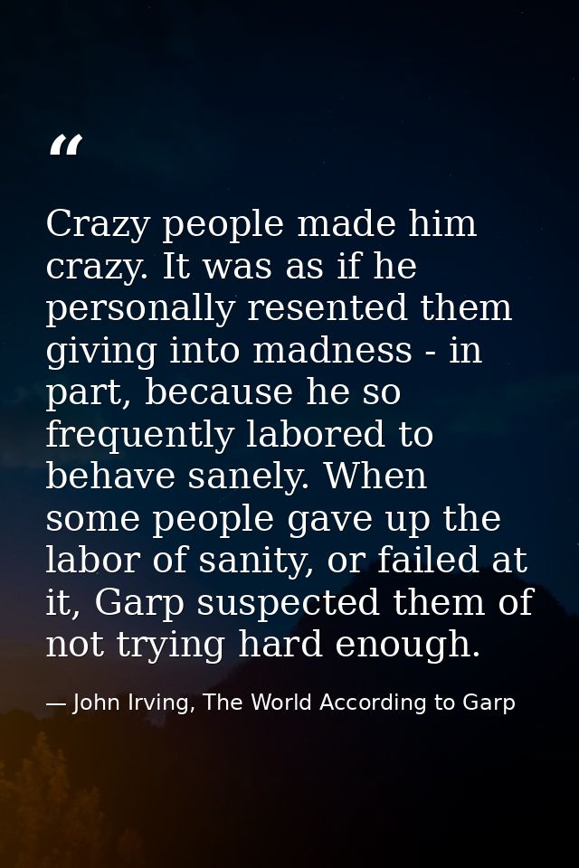 Crazy people made him crazy. It was as if he personally resented them giving into madness - in part, because he so frequ — John Irving, The World According to Garp