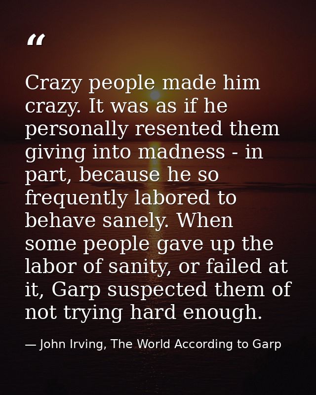 Crazy people made him crazy. It was as if he personally resented them giving into madness - in part, because he so frequ — John Irving, The World According to Garp