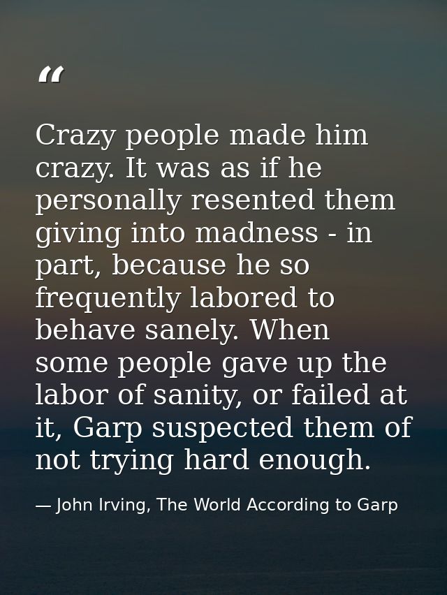 Crazy people made him crazy. It was as if he personally resented them giving into madness - in part, because he so frequ — John Irving, The World According to Garp