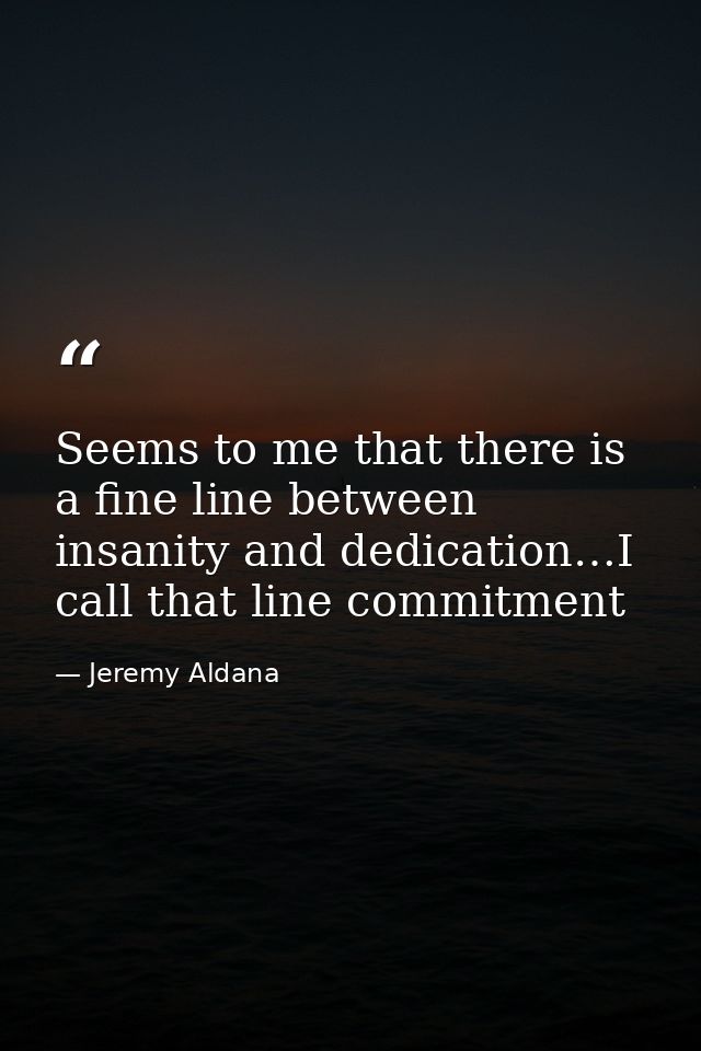 Seems to me that there is a fine line between insanity and dedication…I call that line commitment — Jeremy Aldana