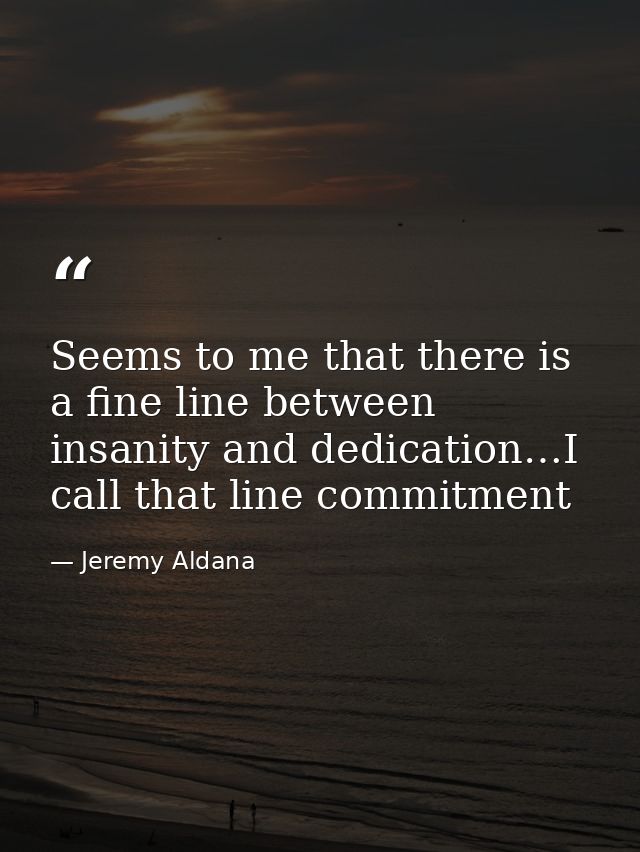 Seems to me that there is a fine line between insanity and dedication…I call that line commitment — Jeremy Aldana