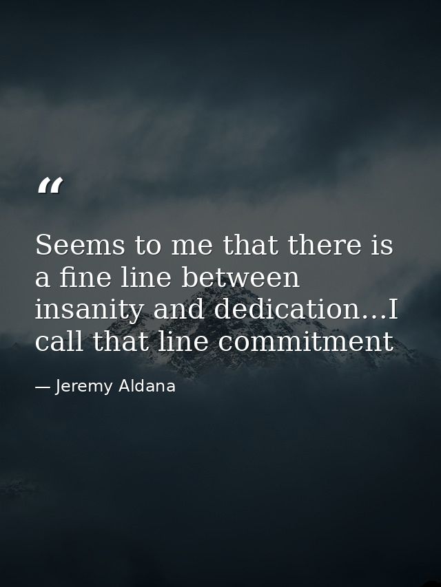 Seems to me that there is a fine line between insanity and dedication…I call that line commitment — Jeremy Aldana