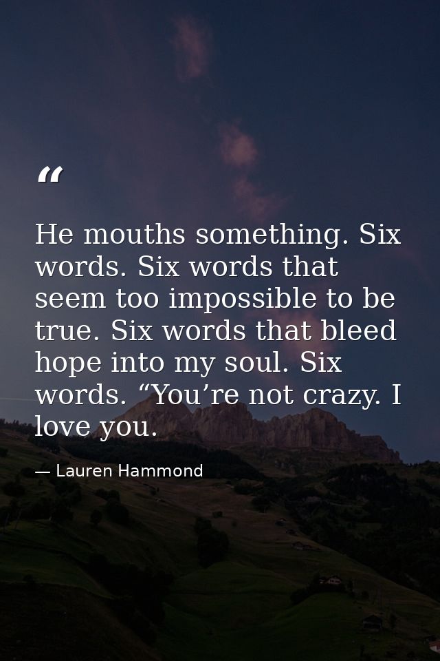 He mouths something. Six words. Six words that seem too impossible to be true. Six words that bleed hope into my soul. S — Lauren Hammond