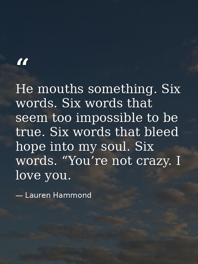 He mouths something. Six words. Six words that seem too impossible to be true. Six words that bleed hope into my soul. S — Lauren Hammond