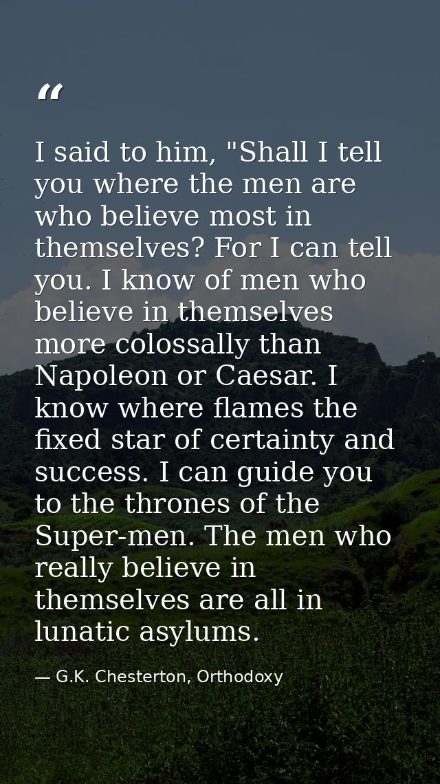 I said to him, "Shall I tell you where the men are who believe most in themselves? For I can tell you. I know of men who — G.K. Chesterton, Orthodoxy