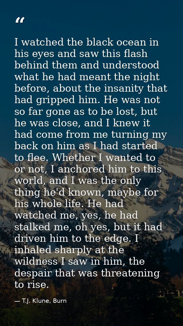 I watched the black ocean in his eyes and saw this flash behind them and understood what he had meant the night before,  — T.J. Klune, Burn
