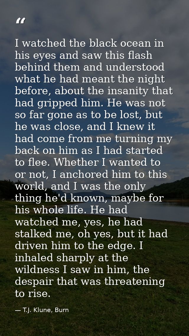 I watched the black ocean in his eyes and saw this flash behind them and understood what he had meant the night before,  — T.J. Klune, Burn