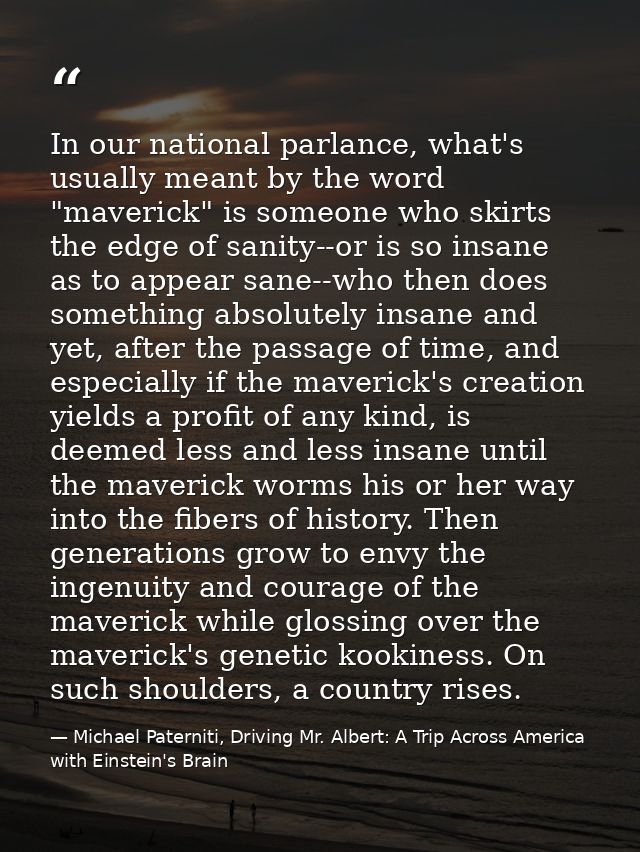 In our national parlance, what's usually meant by the word "maverick" is someone who skirts the edge of sanity--or is so — Michael Paterniti, Driving Mr. Albert: A Trip Across America with Einstein's Brain