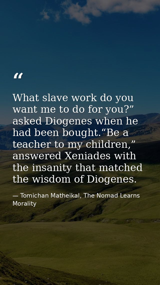 What slave work do you want me to do for you?” asked Diogenes when he had been bought.“Be a teacher to my children,” ans — Tomichan Matheikal, The Nomad Learns Morality