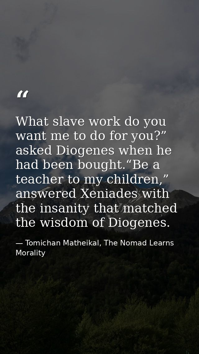 What slave work do you want me to do for you?” asked Diogenes when he had been bought.“Be a teacher to my children,” ans — Tomichan Matheikal, The Nomad Learns Morality