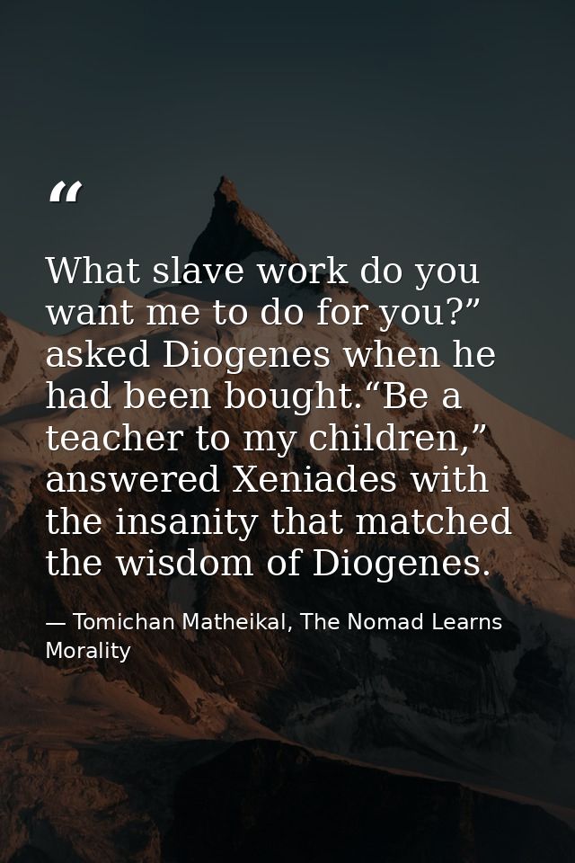 What slave work do you want me to do for you?” asked Diogenes when he had been bought.“Be a teacher to my children,” ans — Tomichan Matheikal, The Nomad Learns Morality