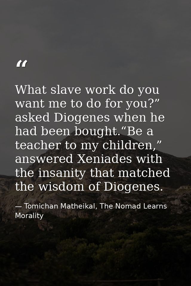 What slave work do you want me to do for you?” asked Diogenes when he had been bought.“Be a teacher to my children,” ans — Tomichan Matheikal, The Nomad Learns Morality