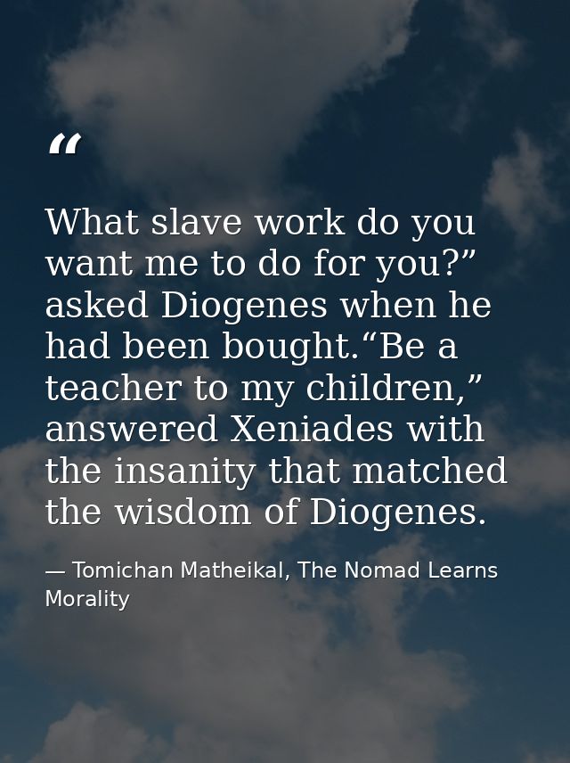 What slave work do you want me to do for you?” asked Diogenes when he had been bought.“Be a teacher to my children,” ans — Tomichan Matheikal, The Nomad Learns Morality