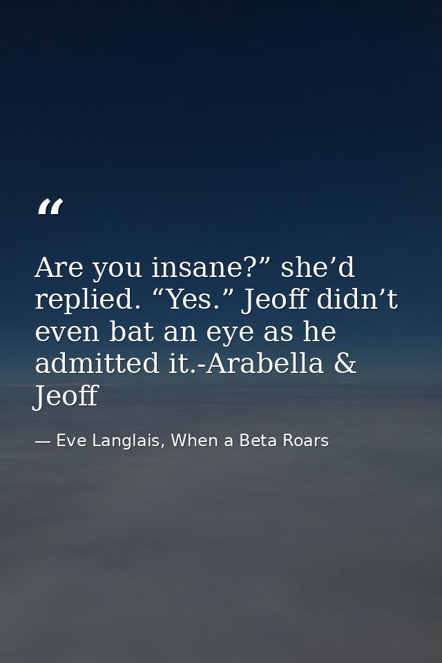 Are you insane?” she’d replied. “Yes.” Jeoff didn’t even bat an eye as he admitted it.-Arabella & Jeoff — Eve Langlais, When a Beta Roars